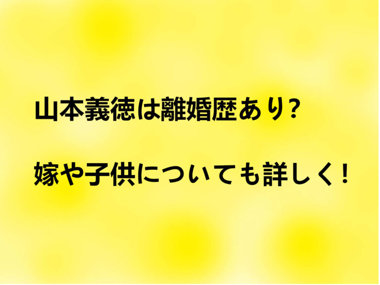山本義徳は離婚歴あり？嫁や子供についても詳しく！