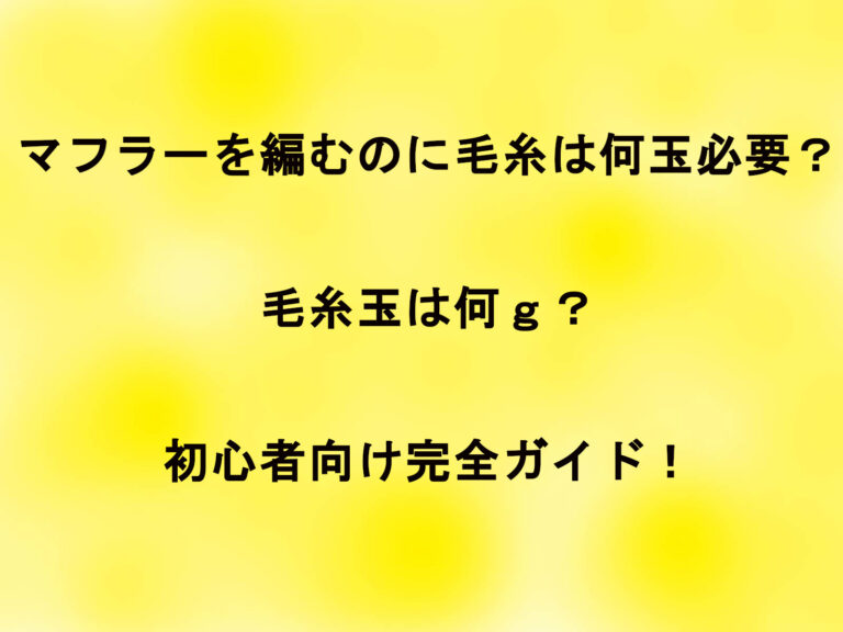 マフラーを編むのに毛糸は何玉必要？毛糸玉は何ｇ？初心者向け完全ガイド！